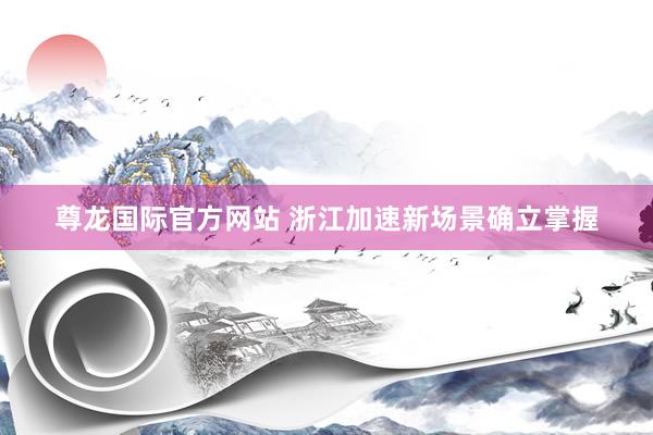 尊龙国际官方网站 浙江加速新场景确立掌握