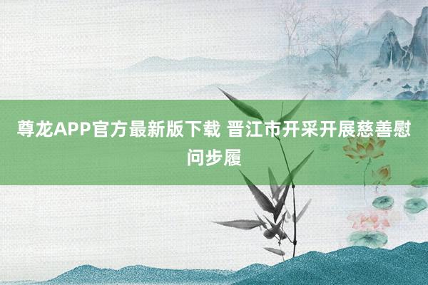 尊龙APP官方最新版下载 晋江市开采开展慈善慰问步履