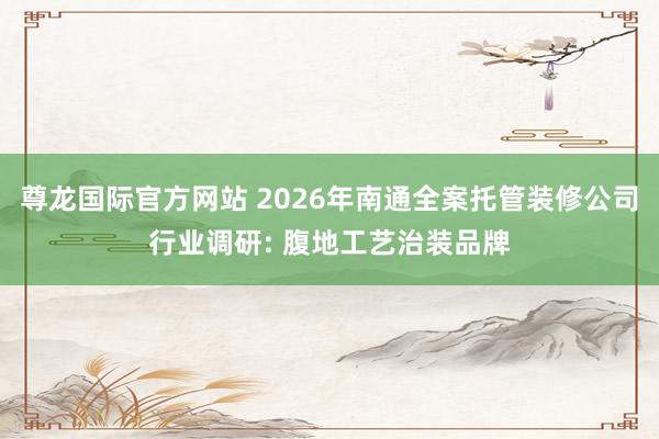 尊龙国际官方网站 2026年南通全案托管装修公司行业调研: 腹地工艺治装品牌