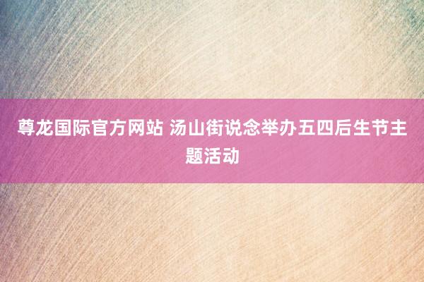 尊龙国际官方网站 汤山街说念举办五四后生节主题活动