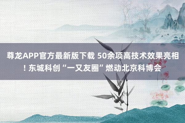 尊龙APP官方最新版下载 50余项高技术效果亮相! 东城科创“一又友圈”燃动北京科博会