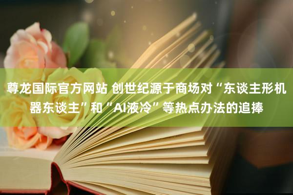 尊龙国际官方网站 创世纪源于商场对“东谈主形机器东谈主”和“AI液冷”等热点办法的追捧