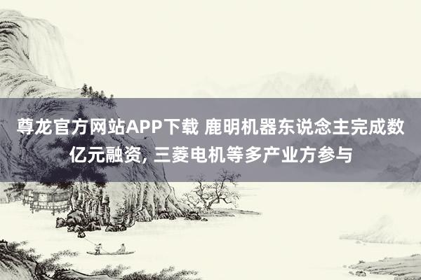 尊龙官方网站APP下载 鹿明机器东说念主完成数亿元融资， 三菱电机等多产业方参与