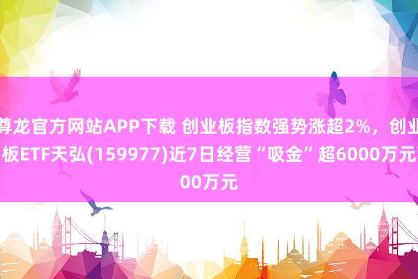 尊龙官方网站APP下载 创业板指数强势涨超2%，创业板ETF天弘(159977)近7日经营“吸金”超6000万元