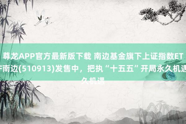 尊龙APP官方最新版下载 南边基金旗下上证指数ETF南边(510913)发售中，把执“十五五”开局永久机遇