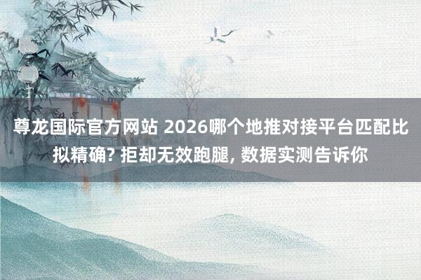 尊龙国际官方网站 2026哪个地推对接平台匹配比拟精确? 拒却无效跑腿, 数据实测告诉你