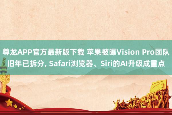 尊龙APP官方最新版下载 苹果被曝Vision Pro团队旧年已拆分， Safari浏览器、Siri的AI升级成重点