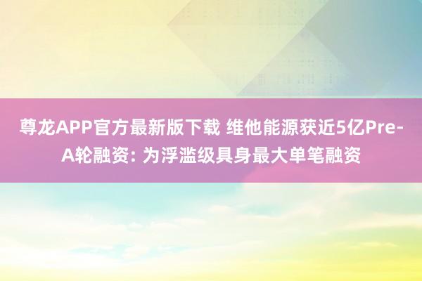 尊龙APP官方最新版下载 维他能源获近5亿Pre-A轮融资: 为浮滥级具身最大单笔融资