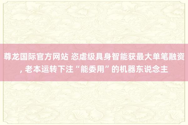 尊龙国际官方网站 恣虐级具身智能获最大单笔融资， 老本运转下注“能委用”的机器东说念主