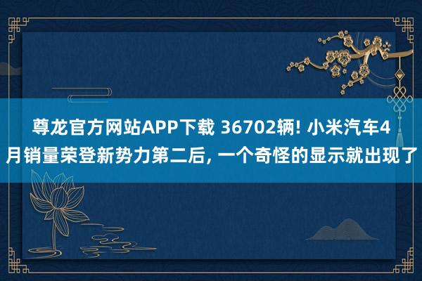 尊龙官方网站APP下载 36702辆! 小米汽车4月销量荣登新势力第二后， 一个奇怪的显示就出现了