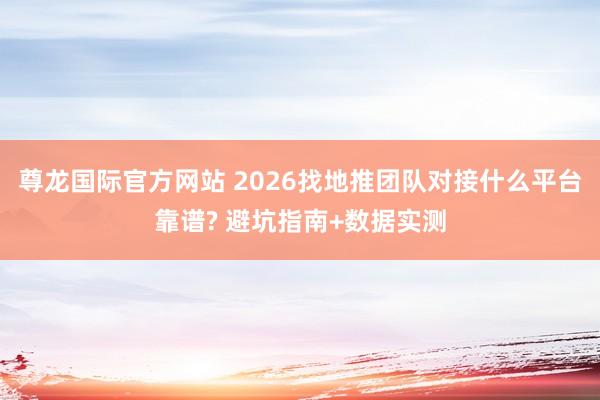 尊龙国际官方网站 2026找地推团队对接什么平台靠谱? 避坑指南+数据实测