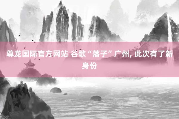 尊龙国际官方网站 谷歌“落子”广州， 此次有了新身份