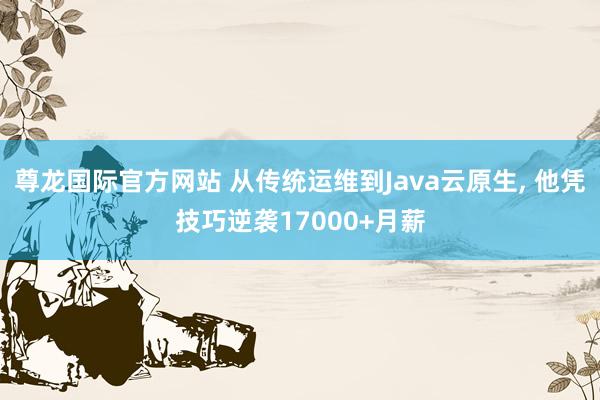 尊龙国际官方网站 从传统运维到Java云原生, 他凭技巧逆袭17000+月薪