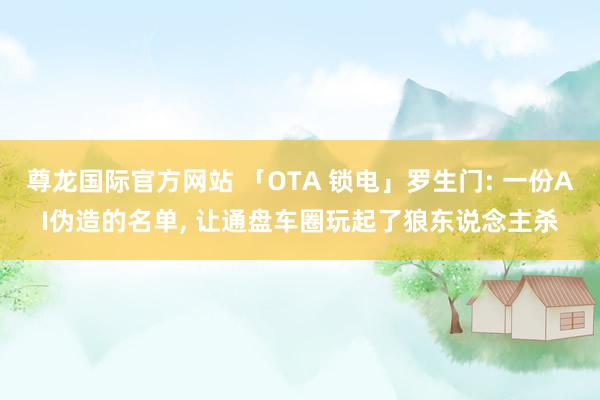 尊龙国际官方网站 「OTA 锁电」罗生门: 一份AI伪造的名单, 让通盘车圈玩起了狼东说念主杀