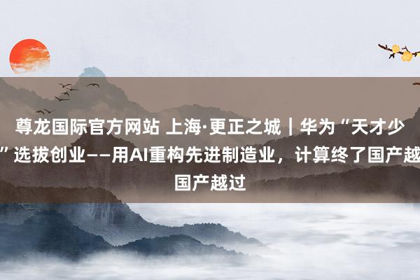 尊龙国际官方网站 上海·更正之城｜华为“天才少年”选拔创业——用AI重构先进制造业，<a href=