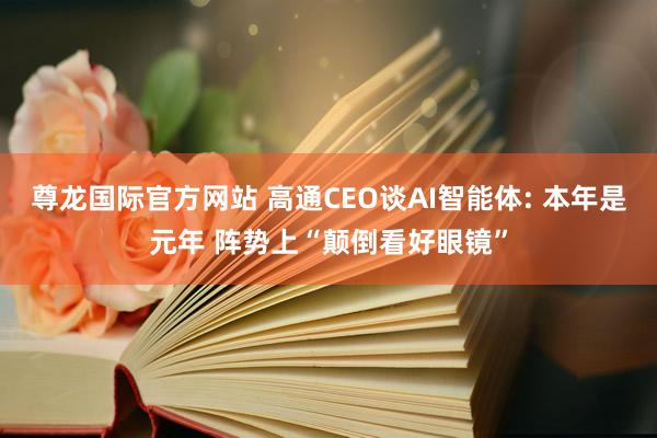 尊龙国际官方网站 高通CEO谈AI智能体: 本年是元年 阵势上“颠倒看好眼镜”