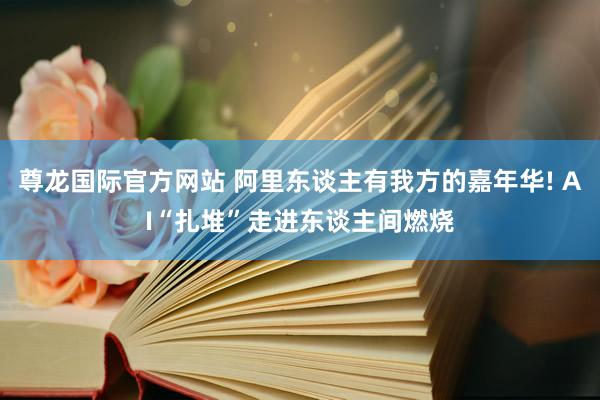 尊龙国际官方网站 阿里东谈主有我方的嘉年华! AI“扎堆”走进东谈主间燃烧