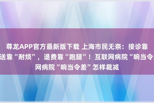尊龙APP官方最新版下载 上海市民无奈:接诊靠“因缘”,配送靠“耐烦”,退费靠“跑腿”!互联网病院“响当令差”怎样裁减