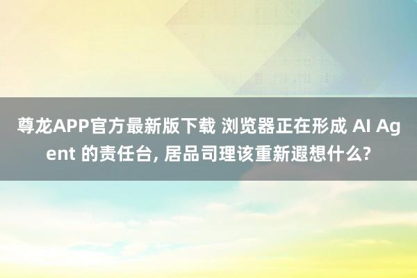 尊龙APP官方最新版下载 浏览器正在形成 AI Agent 的责任台, 居品司理该重新遐想什么?