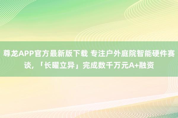 尊龙APP官方最新版下载 专注户外庭院智能硬件赛谈， 「长曜立异」完成数千万元A+融资