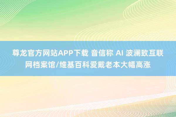 尊龙官方网站APP下载 音信称 AI 波澜致互联网档案馆/维基百科爱戴老本大幅高涨
