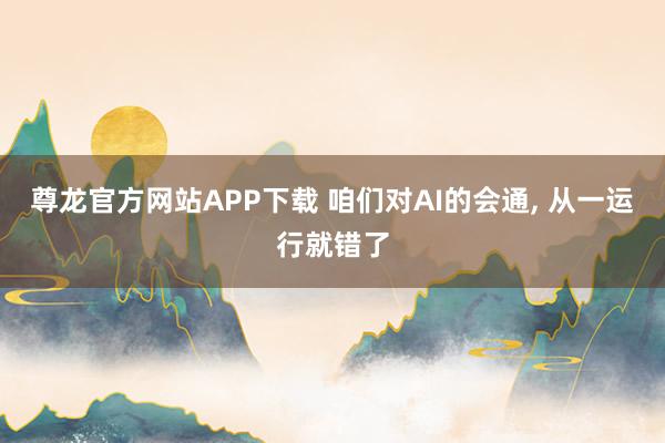 尊龙官方网站APP下载 咱们对AI的会通， 从一运行就错了