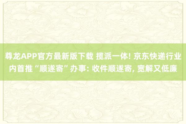 尊龙APP官方最新版下载 揽派一体! 京东快递行业内首推“顺遂寄”办事: 收件顺遂寄, 宽解又低廉