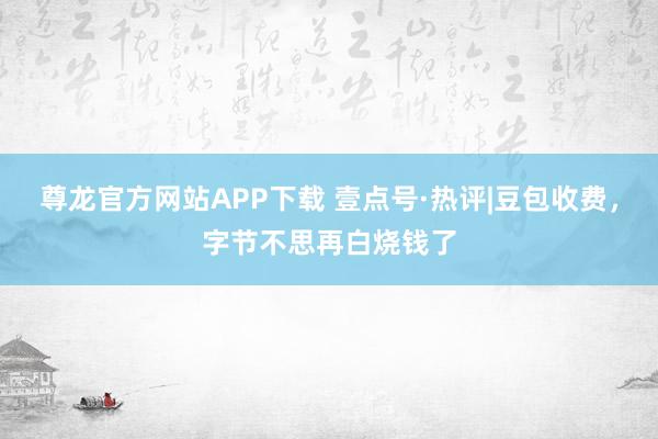 尊龙官方网站APP下载 壹点号·热评|豆包收费,字节不思再白烧钱了