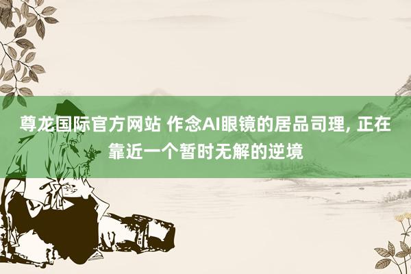 尊龙国际官方网站 作念AI眼镜的居品司理， 正在靠近一个暂时无解的逆境