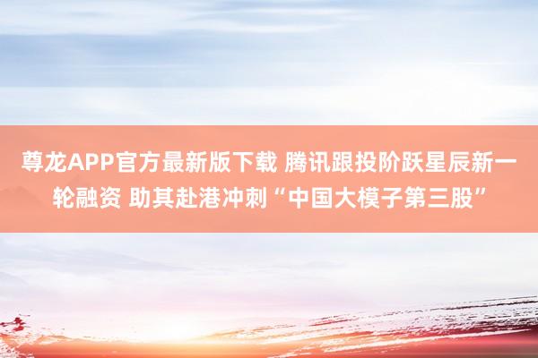 尊龙APP官方最新版下载 腾讯跟投阶跃星辰新一轮融资 助其赴港冲刺“中国大模子第三股”