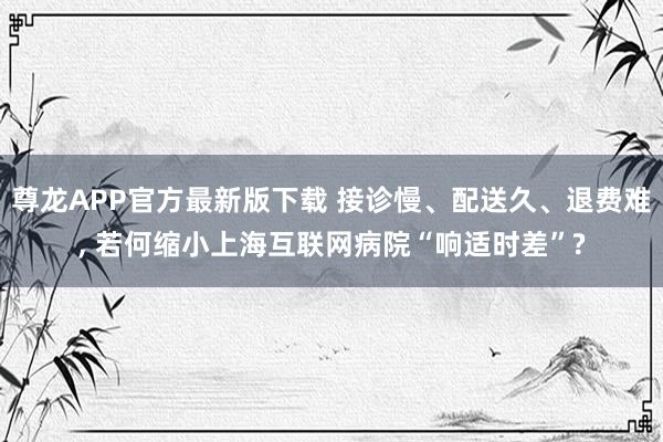 尊龙APP官方最新版下载 接诊慢、配送久、退费难， 若何缩小上海互联网病院“响适时差”?