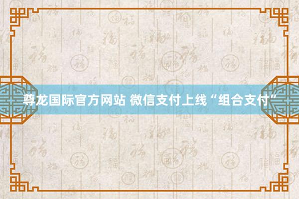 尊龙国际官方网站 微信支付上线“组合支付”