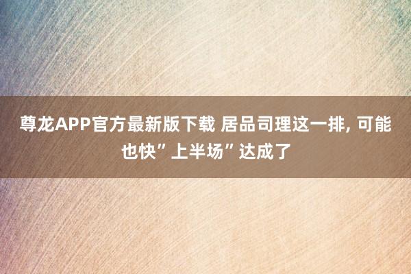 尊龙APP官方最新版下载 居品司理这一排， 可能也快”上半场”达成了