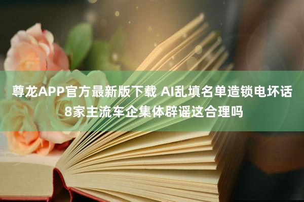 尊龙APP官方最新版下载 AI乱填名单造锁电坏话 8家主流车企集体辟谣这合理吗