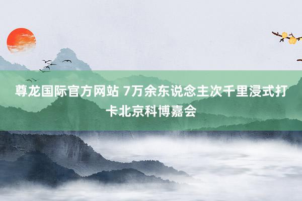 尊龙国际官方网站 7万余东说念主次千里浸式打卡北京科博嘉会