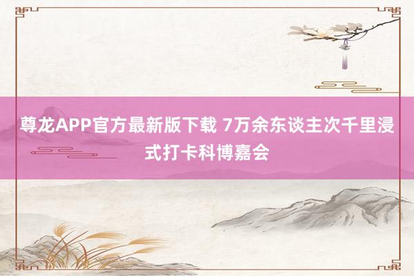 尊龙APP官方最新版下载 7万余东谈主次千里浸式打卡科博嘉会