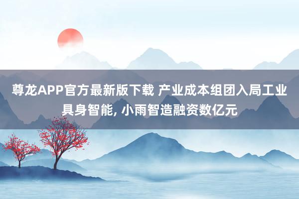 尊龙APP官方最新版下载 产业成本组团入局工业具身智能, 小雨智造融资数亿元
