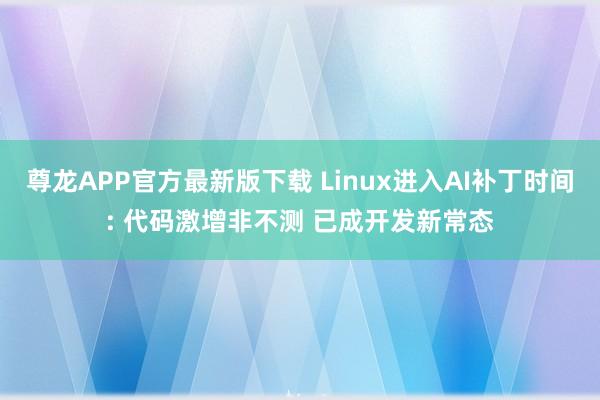 尊龙APP官方最新版下载 Linux进入AI补丁时间: 代码激增非不测 已成开发新常态