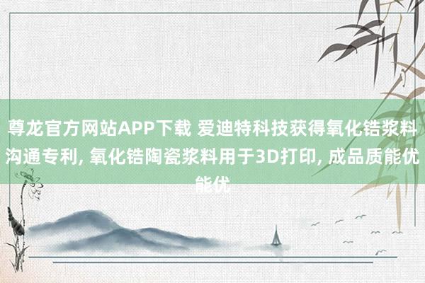 尊龙官方网站APP下载 爱迪特科技获得氧化锆浆料沟通专利, 氧化锆陶瓷浆料用于3D打印, 成品质能优
