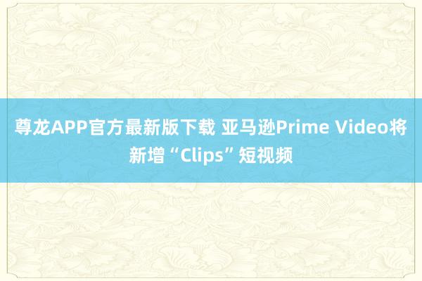 尊龙APP官方最新版下载 亚马逊Prime Video将新增“Clips”短视频