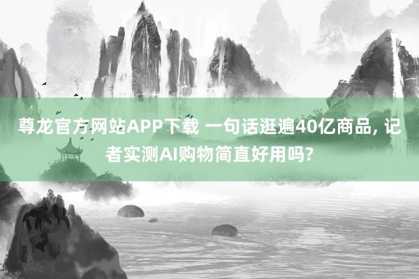 尊龙官方网站APP下载 一句话逛遍40亿商品， 记者实测AI购物简直好用吗?