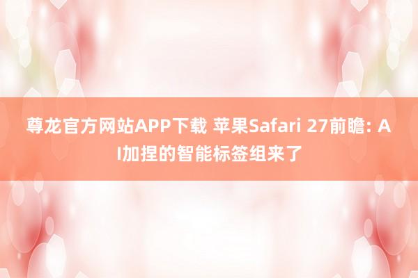 尊龙官方网站APP下载 苹果Safari 27前瞻: AI加捏的智能标签组来了