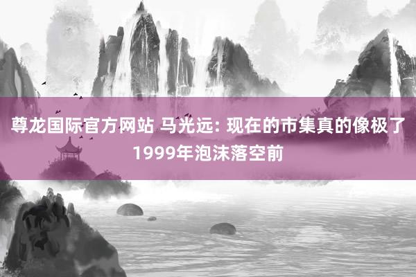尊龙国际官方网站 马光远: 现在的市集真的像极了1999年泡沫落空前
