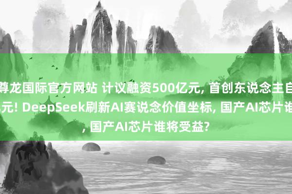 尊龙国际官方网站 计议融资500亿元， 首创东说念主自掏200亿元! DeepSeek刷新AI赛说念价值坐标， 国产AI芯片谁将受益?