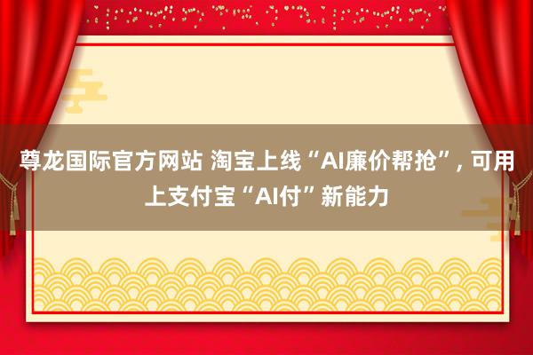 尊龙国际官方网站 淘宝上线“AI廉价帮抢”, 可用上支付宝“AI付”新能力