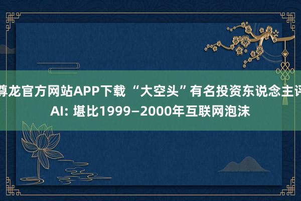 尊龙官方网站APP下载 “大空头”有名投资东说念主评AI: 堪比1999—2000年互联网泡沫