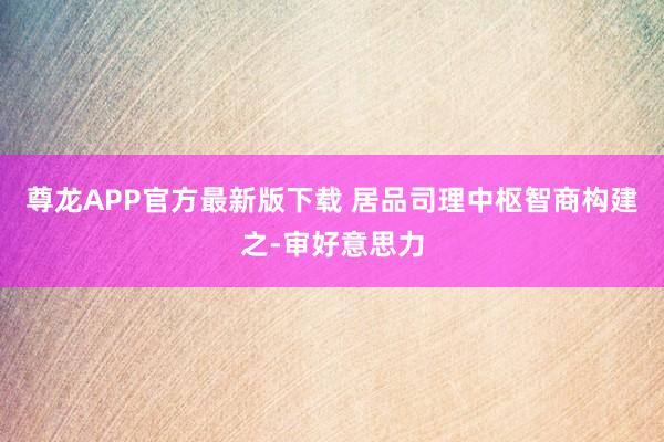 尊龙APP官方最新版下载 居品司理中枢智商构建之-审好意思力