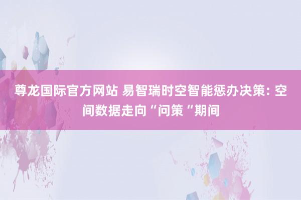 尊龙国际官方网站 易智瑞时空智能惩办决策: 空间数据走向“问策“期间