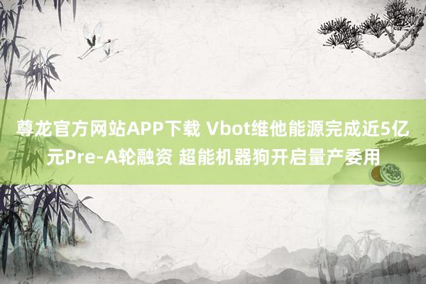 尊龙官方网站APP下载 Vbot维他能源完成近5亿元Pre-A轮融资 超能机器狗开启量产委用