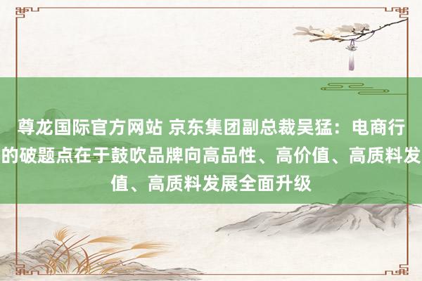 尊龙国际官方网站 京东集团副总裁吴猛：电商行业品牌种植的破题点在于鼓吹品牌向高品性、高价值、高质料发展全面升级